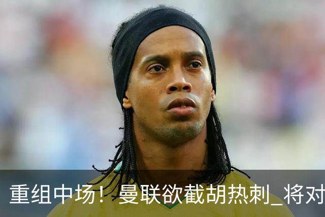 重组中场！曼联欲截胡热刺 将对M·费尔南德斯开高额报价
